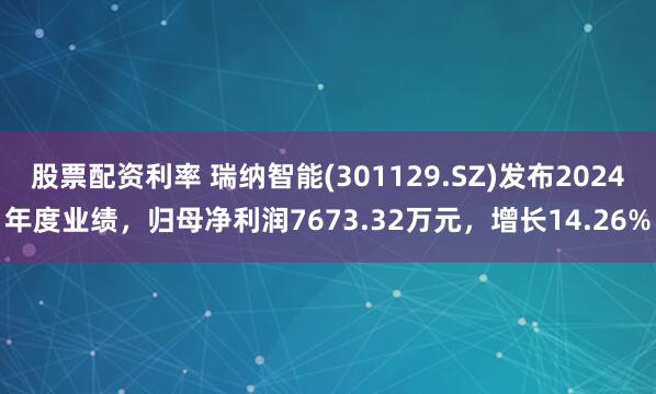 股票配资利率 瑞纳智能(301129.SZ)发布2024年度业绩，归母净利润7673.32万元，增长14.26%