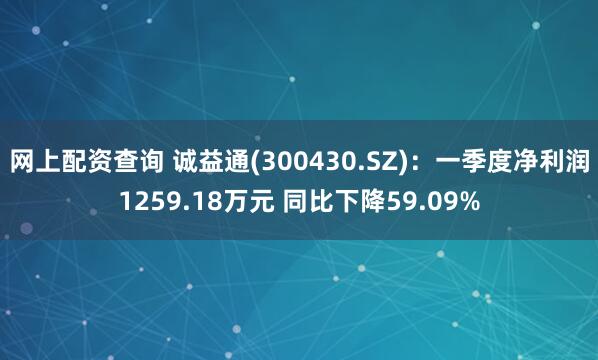 网上配资查询 诚益通(300430.SZ)：一季度净利润1259.18万元 同比下降59.09%