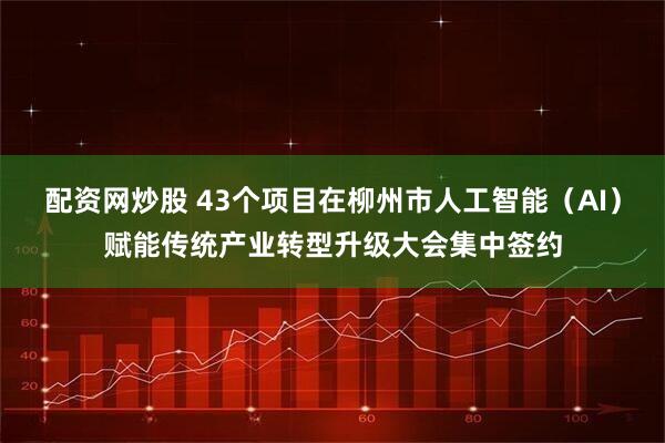 配资网炒股 43个项目在柳州市人工智能（AI）赋能传统产业转型升级大会集中签约