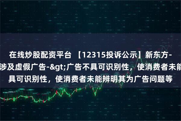在线炒股配资平台 【12315投诉公示】新东方-S新增3件投诉公示，涉及虚假广告->广告不具可识别性，使消费者未能辨明其为广告问题等