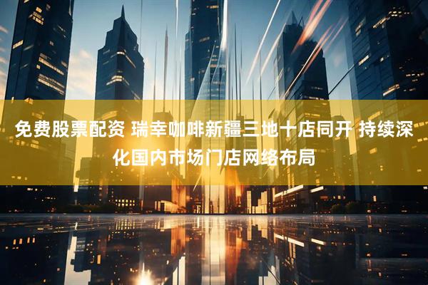 免费股票配资 瑞幸咖啡新疆三地十店同开 持续深化国内市场门店网络布局