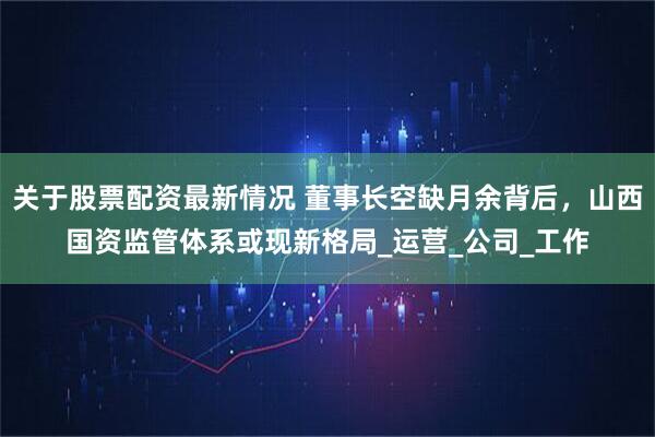 关于股票配资最新情况 董事长空缺月余背后，山西国资监管体系或现新格局_运营_公司_工作